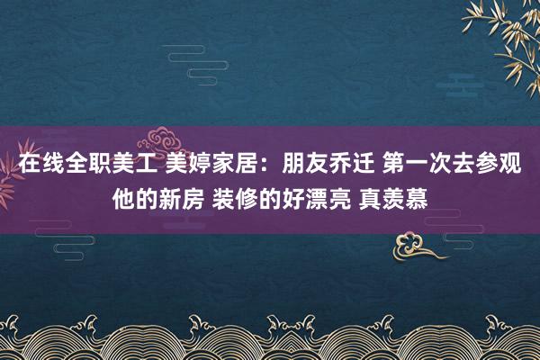 在线全职美工 美婷家居：朋友乔迁 第一次去参观他的新房 装修的好漂亮 真羡慕