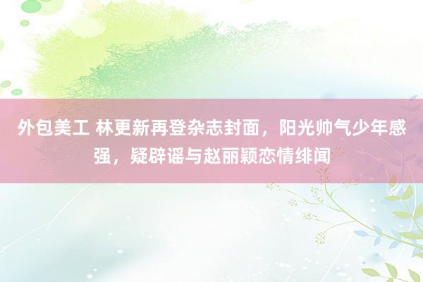 外包美工 林更新再登杂志封面，阳光帅气少年感强，疑辟谣与赵丽颖恋情绯闻