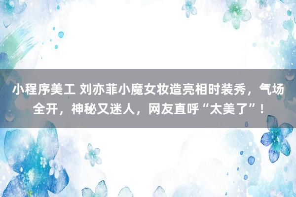 小程序美工 刘亦菲小魔女妆造亮相时装秀，气场全开，神秘又迷人，网友直呼“太美了”！