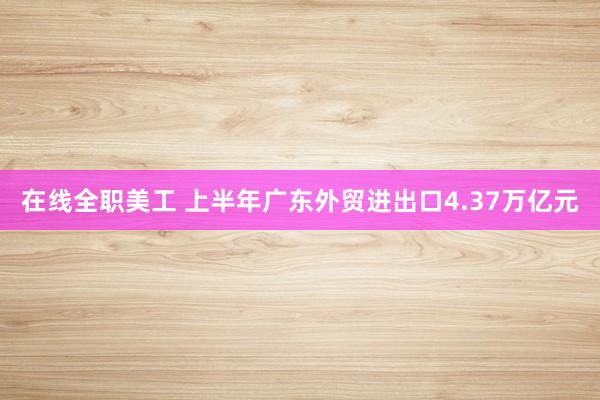 在线全职美工 上半年广东外贸进出口4.37万亿元