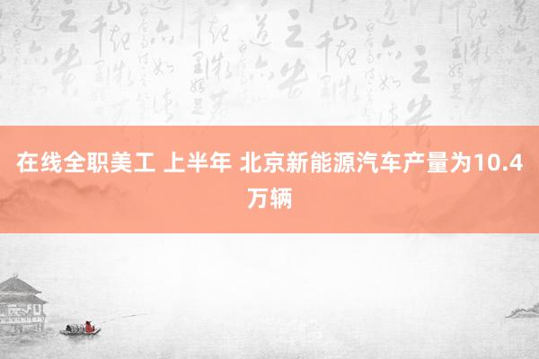 在线全职美工 上半年 北京新能源汽车产量为10.4万辆