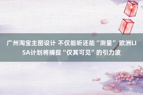 广州淘宝主图设计 不仅能听还能“测量” 欧洲LISA计划将捕捉“仅其可见”的引力波