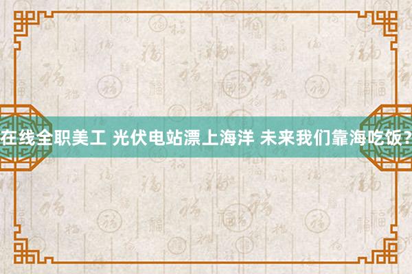 在线全职美工 光伏电站漂上海洋 未来我们靠海吃饭？