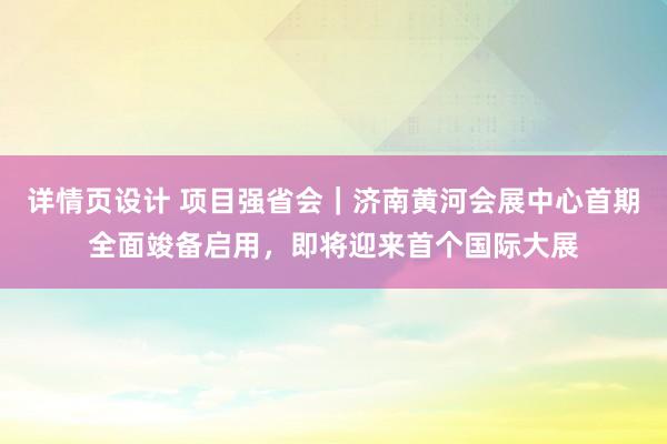 详情页设计 项目强省会｜济南黄河会展中心首期全面竣备启用，即将迎来首个国际大展