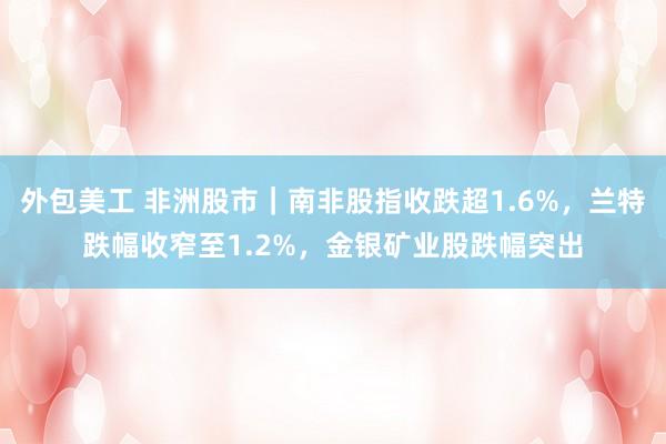 外包美工 非洲股市｜南非股指收跌超1.6%，兰特跌幅收窄至1.2%，金银矿业股跌幅突出