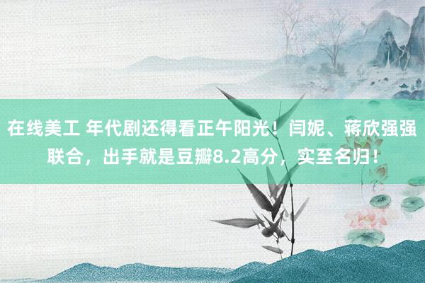 在线美工 年代剧还得看正午阳光！闫妮、蒋欣强强联合，出手就是豆瓣8.2高分，实至名归！